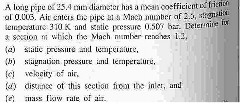 A long pipe of 25.4 mm diameter has a mean coefficient of frietion
of 0.003. Air enters the pipe at a Mach number of 2.5, stagnation
ternperature 310 K and static pressure 0.507 bar. Determine fo,
a section at which the Mach number reaches 1.2,
(a) static pressüre and temperature,
(b) stagnation pressure and temperature,
(c) velocity of air,
(d) distance of this section from the inlet, and
(e)
mass flow rate of air.
