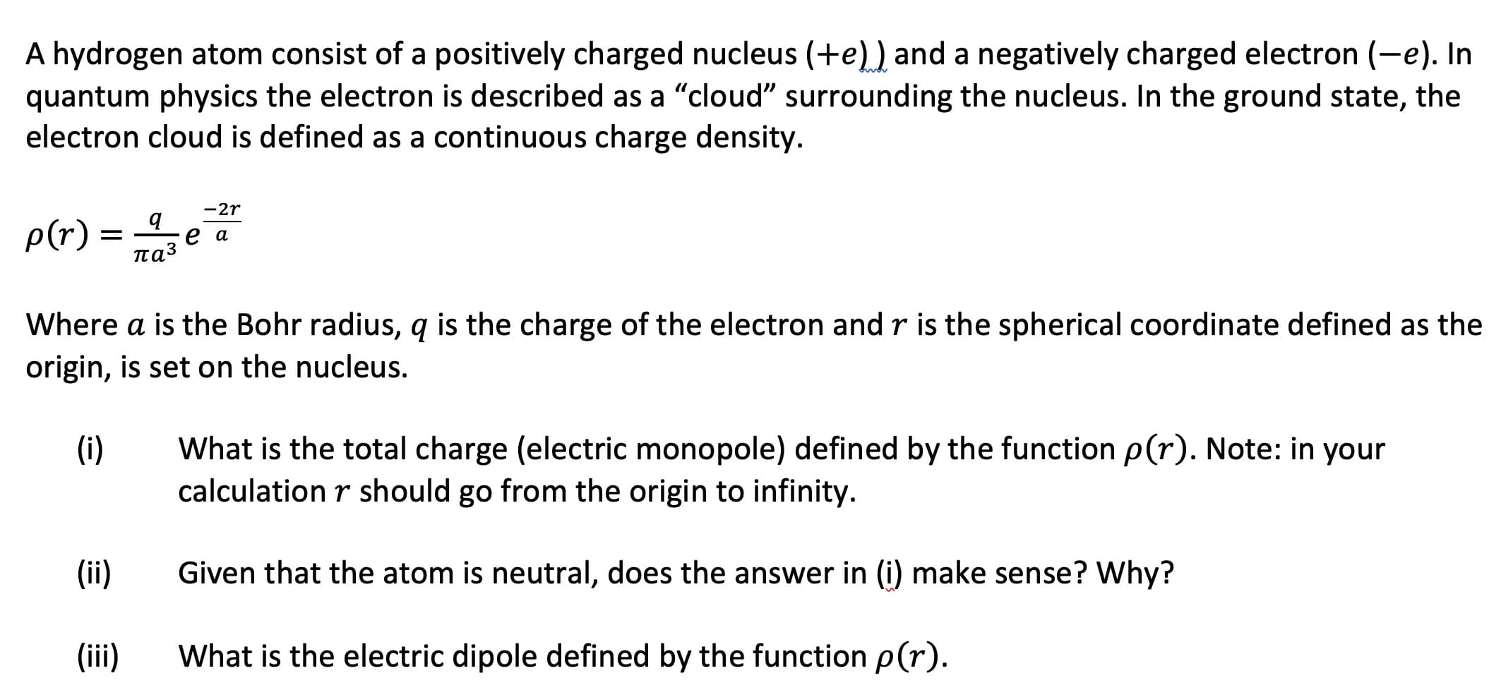 A hydrogen atom consist of a positively charged nucleus (+e)) and a negatively charged electron (-e). In
quantum physics the electron is described as a "cloud" surrounding the nucleus. In the ground state, the
electron cloud is defined as a continuous charge density.
-2r
p(r)
паз
Where a is the Bohr radius, q is the charge of the electron and r is the sph
origin, is set on the nucleus.
erical coordinate defined as the
What is the total charge (electric monopole) defined by the function p(r). Note: in your
calculation r should go from the origin to infinity.
(i)
(ii)
Given that the atom is neutral, does the answer in (i) make sense? Why?
(iii)
What is the electric dipole defined by the function p(r).

