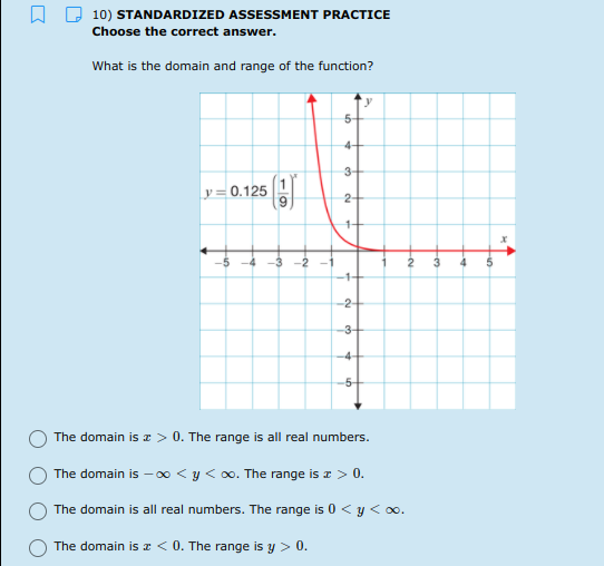 10) STANDARDIZED ASSESSMENT PRACTICE
Choose the correct answer.
What is the domain and range of the function?
y
5-
4-
3+
y = 0.125
2-
1+
1+
-2+
-3-
-4-
-5
The domain is r > 0. The range is all real numbers.
The domain is –-0 < y < 0o. The range is a > 0.
The domain is all real numbers. The range is 0 <y < 0o.
The domain is z < 0. The range is y > 0.
