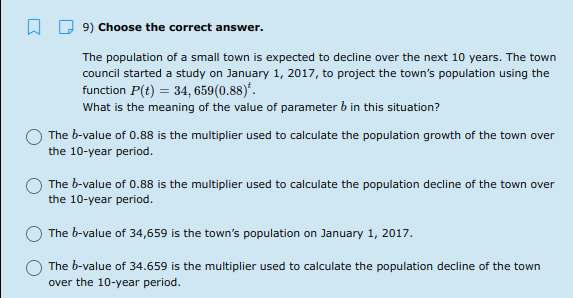 9) Choose the correct answer.
The population of a small town is expected to decline over the next 10 years. The town
council started a study on January 1, 2017, to project the town's population using the
function P(t) = 34, 659(0.88)*.
What is the meaning of the value of parameter b in this situation?
The b-value of 0.88 is the multiplier used to calculate the population growth of the town over
the 10-year period.
The b-value of 0.88 is the multiplier used to calculate the population decline of the town over
the 10-year period.
The b-value of 34,659 is the town's population on January 1, 2017.
The b-value of 34.659 is the multiplier used to calculate the population decline of the town
over the 10-year period.
