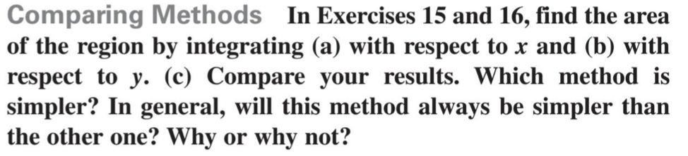 Comparing Methods In Exercises 15 and 16, find the area
of the region by integrating (a) with respect to x and (b) with
respect to y. (c) Compare your results. Which method is
simpler? In general, will this method always be simpler than
the other one? Why or why not?