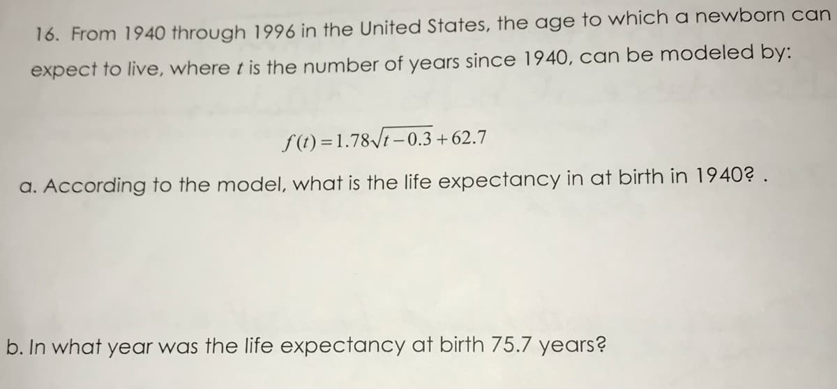 16. From 1940 through 1996 in the United States, the age to which a newborn can
expect to live, where t is the number of years since 1940, can be modeled by:
f (t) = 1.78/t –0.3 + 62.7
a. According to the model, what is the life expectancy in at birth in 1940? .
b. In what year was the life expectancy at birth 75.7 years?
