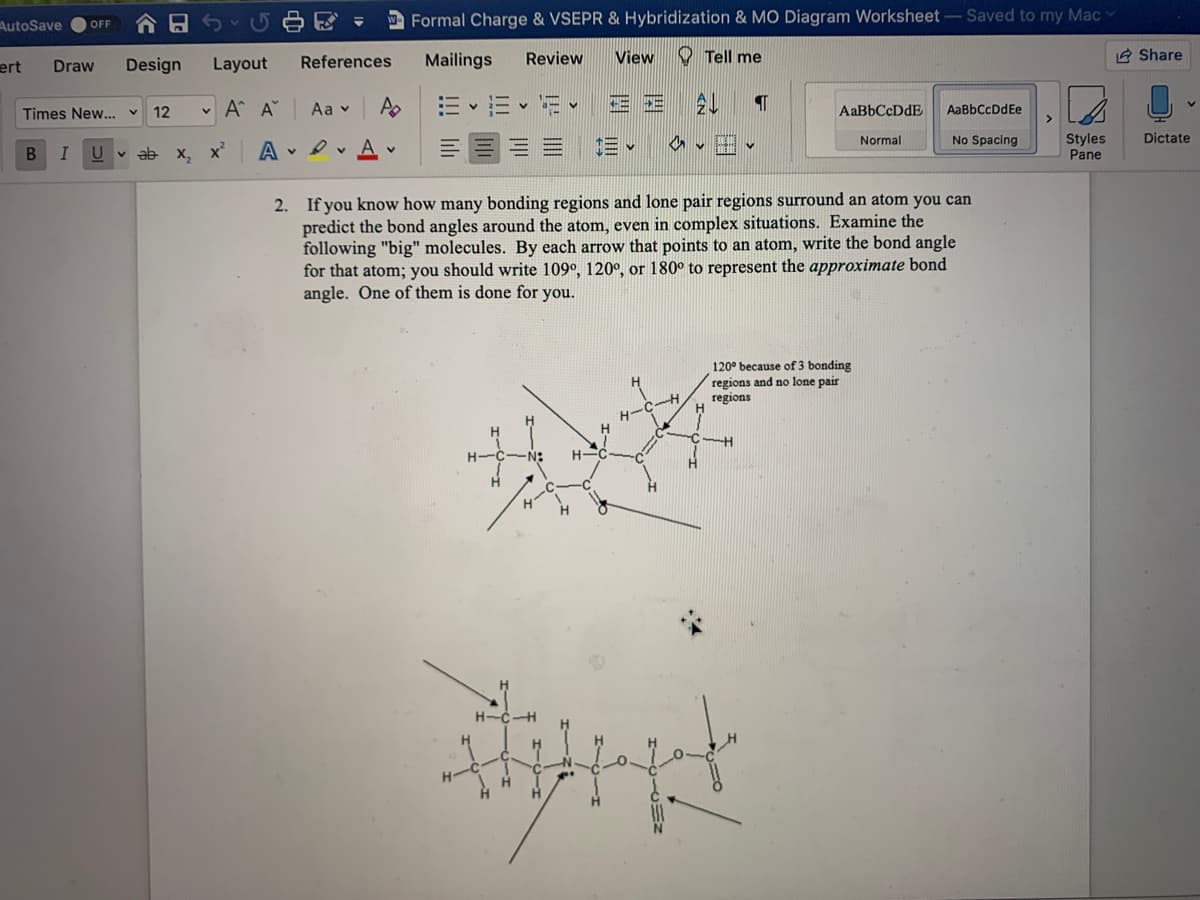 AutoSave
Formal Charge & VSEPR & Hybridization & MO Diagram Worksheet- Saved to my Mac
OFF
ert
Design
Layout
References
Mailings
Review
View
O Tell me
E Share
Draw
12
v A A
Aa v
A
AaBbCcDdE
AaBbCcDdEe
Times New...
Dictate
Styles
Pane
Normal
No Spacing
I
v ab x, x
A
2. If you know how many bonding regions and lone pair regions surround an atom you can
predict the bond angles around the atom, even in complex situations. Examine the
following "big" molecules. By each arrow that points to an atom, write the bond angle
for that atom; you should write 109°, 120°, or 180° to represent the approximate bond
angle. One of them is done for you.
120° because of 3 bonding
regions and no lone pair
regions
H-
°C
H-CH
H
