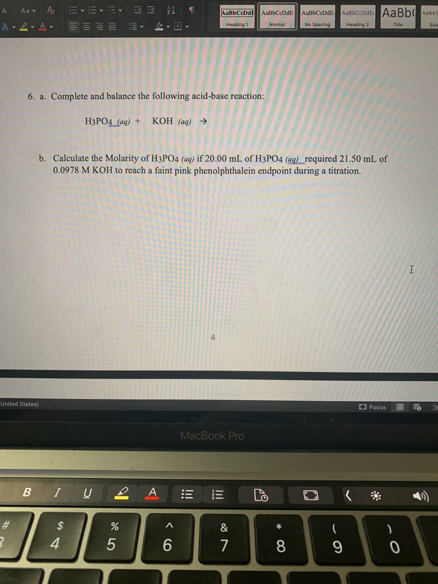 A
Aa v A
AaBbCcDdl
AaBbCcDdE
AaBbCcDdE AaBbCcDdE AaBb AaBbo
e. Av
Normal
Heading 1
No Spacing
Heading 2
Title
Sub
E E E E
6. a. Complete and balance the following acid-base reaction:
НЗРО4 (ад) +
КОН (аq) Э
b. Calculate the Molarity of H3PO4 (aq) if 20.00 mL of H3PO4 (aq) required 21.50 mL of
0.0978 M KOH to reach a faint pink phenolphthalein endpoint during a titration.
4
United States)
O Focus
MacBook Pro
B IU2
三
#3
2$
&
*
4
6
7
8.
* 00
!!!
