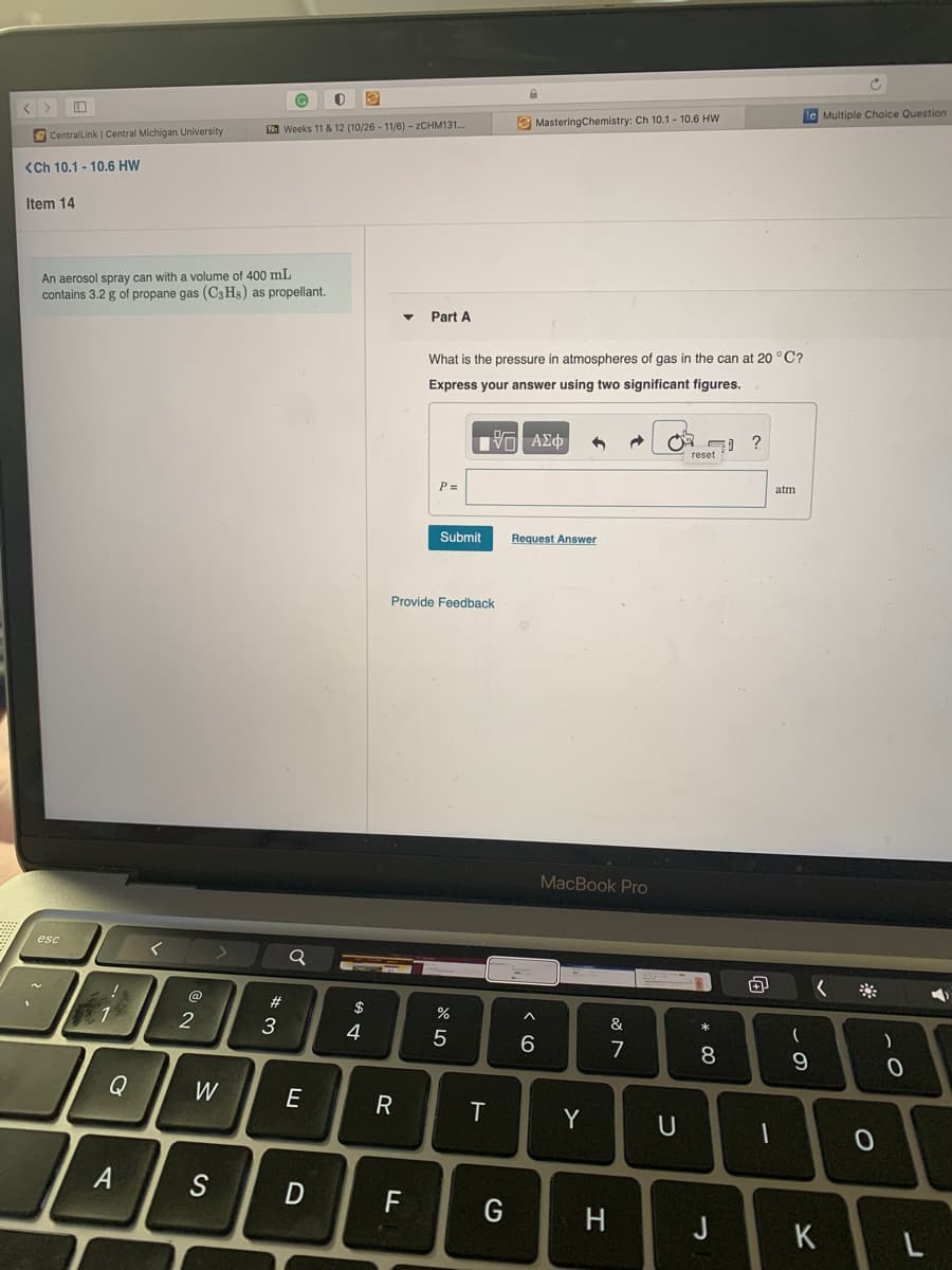 le Multiple Choice Question
E MasteringChemistry: Ch 10.1 - 10.6 HW
E Weeks 11 & 12 (10/26 - 11/6) - ZCHM131.
CentralLink | Central Michigan University
<Ch 10.1 - 10.6 HW
Item 14
An aerosol spray can with a volume of 400 mL
contains 3.2 g of propane gas (C3 Hs) as propellant.
Part A
What is the pressure in atmospheres of gas in the can at 20 °C?
Express your answer using two significant figures.
?
reset
P3=
Submit
Request Answer
Provide Feedback
MacBook Pro
esc
#3
$
&
2
3
4
6.
7
8
Q
W
E
T
Y
U
一
S
G
H
J
K
