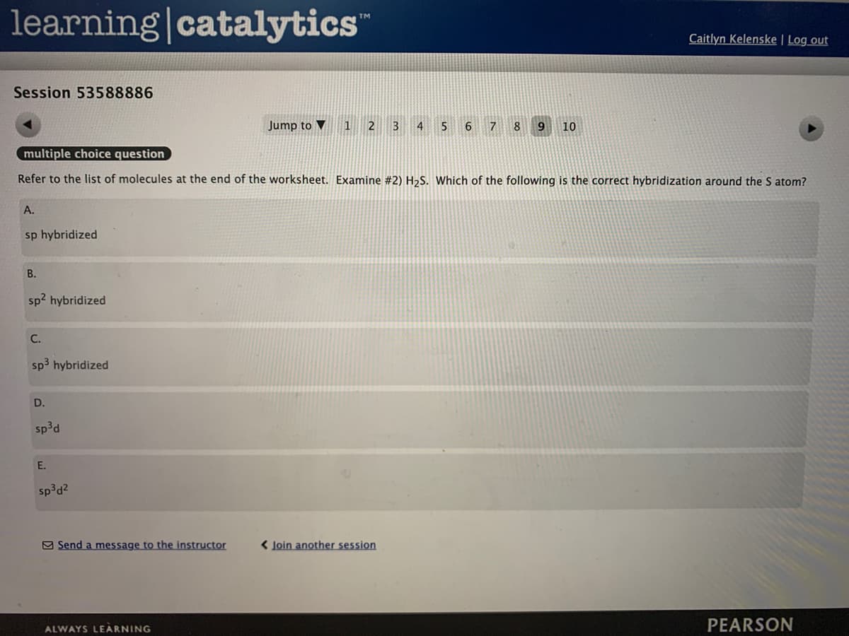 learning|catalytics
TM
Caitlyn Kelenske | Log out
Session 53588886
Jump to ▼
3
5
7
9.
10
multiple choice question
Refer to the list of molecules at the end of the worksheet. Examine #2) H2S. Which of the following is the correct hybridization around the S atom?
A.
sp hybridized
В.
sp2 hybridized
С.
sp3 hybridized
D.
sp³d
E.
sp³d2
9 Send a message to the instructor
< Join another session
ALWAYS LEARNING
PEARSON
