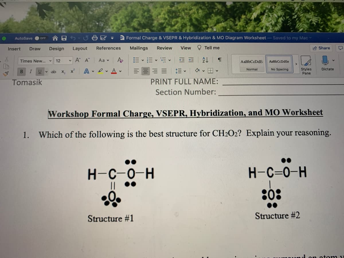 AutoSave
合日
D Formal Charge & VSEPR & Hybridization & MO Diagram Worksheet-Saved to my Mac
OFF
Insert
Draw
Design
Layout
References
Mailings
Review
View
O Tell me
e Share
Times New.
12
v A A
Aa v
三
AaBbCcDdE
AaBbCcDdEe
>
v田、
No Spacing
Styles
Pane
Normal
Dictate
v ab
х, х*
A • I v A
三。
Tomasik
PRINT FULL NAME:
Section Number:
Workshop Formal Charge, VSEPR, Hybridization, and MO Worksheet
1. Which of the following is the best structure for CH2O2? Explain your reasoning.
H-C-0-H
H-C=0-H
:0:
Structure #1
Structure #2
on otom v
