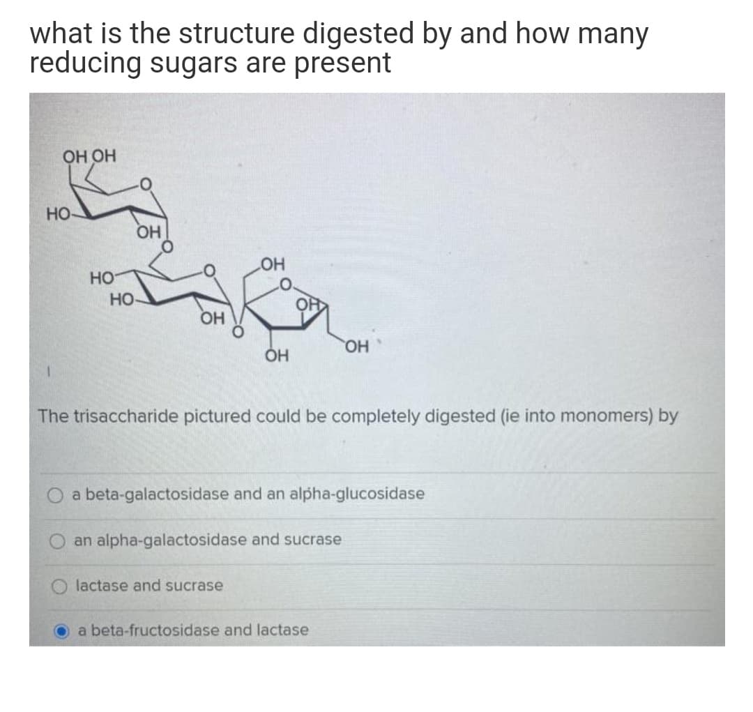 what is the structure digested by and how many
reducing sugars are present
ОН ОН
Но
OH
HO
Но
HO-
OH
HO,
The trisaccharide pictured could be completely digested (ie into monomers) by
a beta-galactosidase and an alpha-glucosidase
an alpha-galactosidase and sucrase
lactase and sucrase
a beta-fructosidase and lactase
