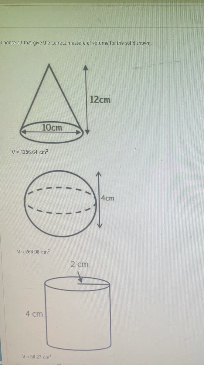 Choose all that give the correct measure of volume for the solid shown.
A-
12cm
10cm
V 1256.64 cm
4cm
V 268.08 cm3
2 cm.
4 cm
V 50.27 cm
