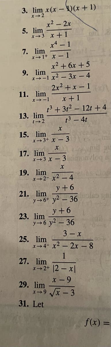 3. lim x(x-)(x+ 1)
x→2
x2 - 2x
5. lim
x→3 x+ 1
x4 – 1
7. lim
x→1+ x – 1
x² + 6x + 5
9. lim
x>-1 x2 - 3x - 4
2x2 +x – 1
11. lim
x +1
13 + 312 - 12t +4
X→-1
13. lim
t→2
t3 – 4t
15. lim
x→3+ x – 3
17. lim
x→3 x – 3
log a
19. lim
x→2- x2 – 4
y +6
21. lim
y→6+ y2 – 36
y+6
23. lim
y→6 y2 – 36
3 - x
25. lim
x>4- x2 – 2x - 8
27. lim
x2+ 2- x
29. lim
x - 9
x→9 /x - 3
31. Let
f(x) =
