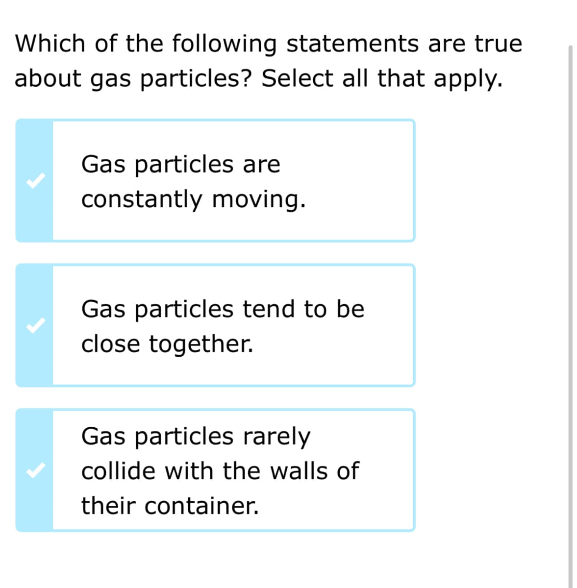 Which of the following statements are true
about gas particles? Select all that apply.
Gas particles are
constantly moving.
Gas particles tend to be
close together.
Gas particles rarely
collide with the walls of
their container.
