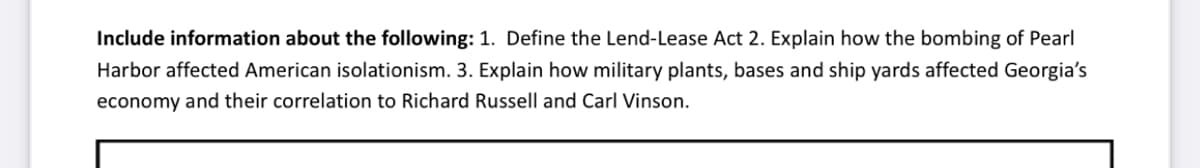 Include information about the following: 1. Define the Lend-Lease Act 2. Explain how the bombing of Pearl
Harbor affected American isolationism. 3. Explain how military plants, bases and ship yards affected Georgia's
economy and their correlation to Richard Russell and Carl Vinson.
