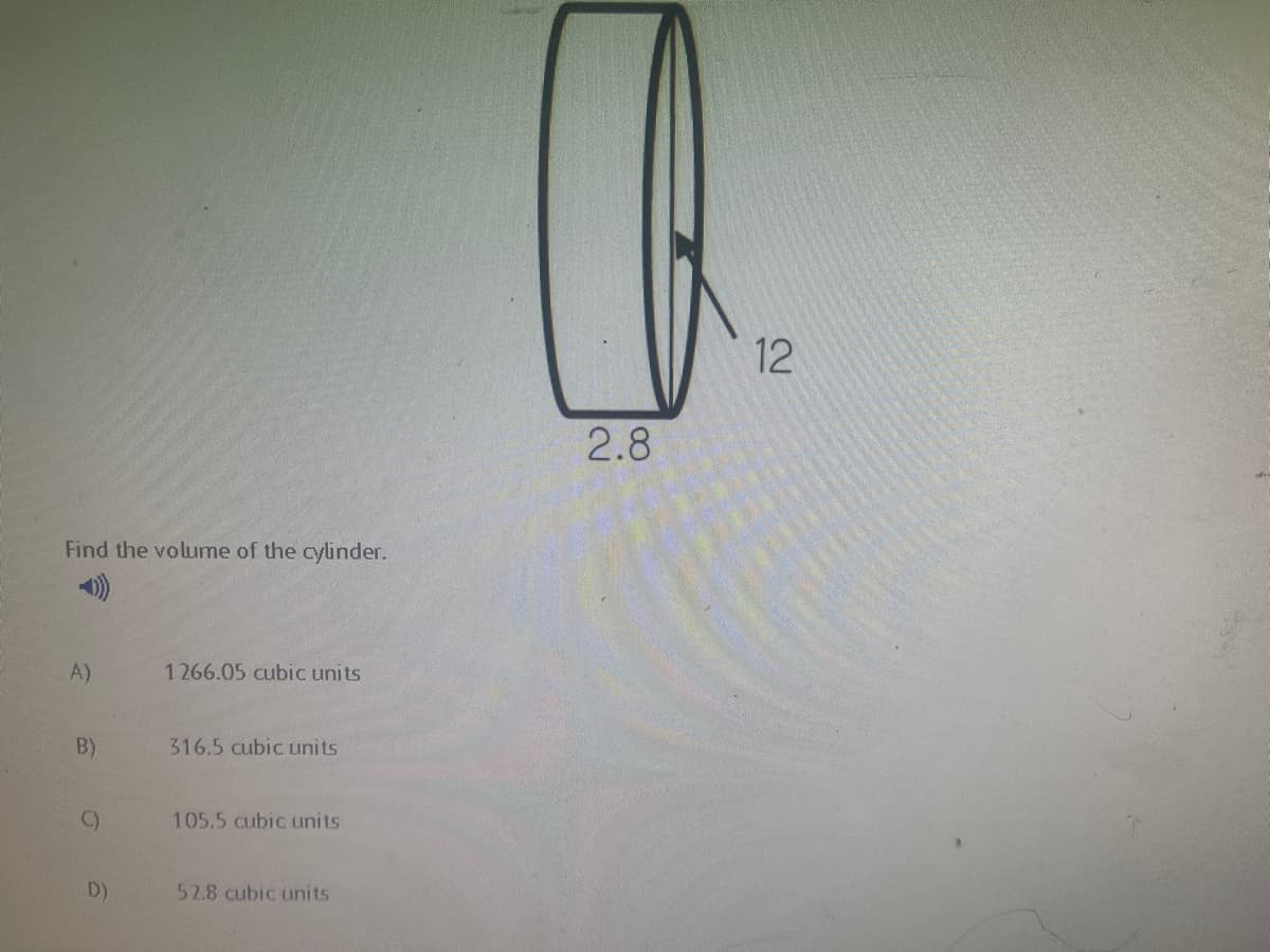 12
2.8
Find the volume of the cylinder.
A)
1266.05 cubic units
B)
316.5 cubic units
C)
105.5 cubic units
D)
52.8 cubic units
