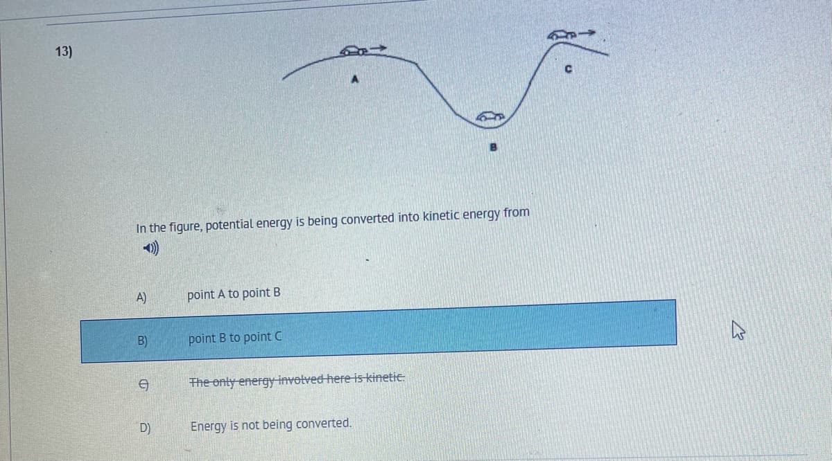 13)
In the figure, potential energy is being converted into kinetic energy from
A)
point A to point B
B)
point B to point C
The onty energyinvetved here is kinetic:
D)
Energy is not being converted.
