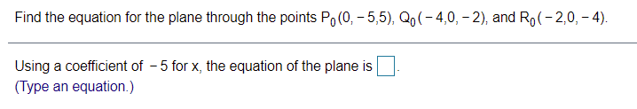 Find the equation for the plane through the points Po(0, - 5,5), Qo(- 4,0, – 2), and Ro(- 2,0, - 4).
Using a coefficient of - 5 for x, the equation of the plane is
(Type an equation.)
