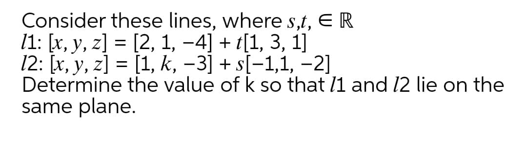 Consider these lines, where s,t, E R
/1: [x, y, z] = [2, 1, -4] + t[1, 3, 1]
12: [x, y, z] = [1, k, -3] + s[-1,1, -2]
Determine the value of k so that l1 and 12 lie on the
same plane.
