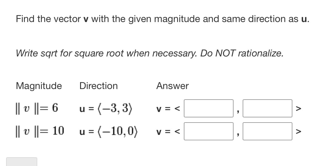 Find the vector v with the given magnitude and same direction as u.
Write sqrt for square root when necessary. Do NOT rationalize.
Magnitude
|| v ||= 6
||v||= 10
Direction
u = (-3, 3)
u = (-10,0)
Answer
V = <
V = <
"
V
V