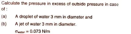 Calculate the pressure in excess of outside pressure in case
of :
(a)
A droplet of water 3 mm in diameter and
(b)
A jet of water 3 mm in diameter.
Owater = 0.073 N/m
