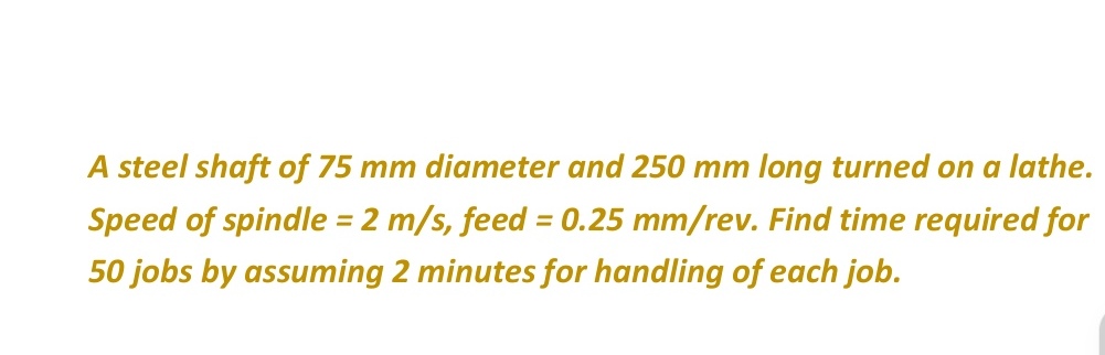 A steel shaft of 75 mm diameter and 250 mm long turned on a lathe.
Speed of spindle = 2 m/s, feed = 0.25 mm/rev. Find time required for
50 jobs by assuming 2 minutes for handling of each job.
