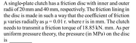 A single-plate clutch has a friction disc with inner and outer
radii of 20 mm and 40 mm, respectively. The friction lining in
the disc is made in such a way that the coefficient of friction
u varies radially as u= 0.01 r. where r is in mm. The clutch
needs to transmit a friction torque of 18.85 kN. mm. As per
uniform pressure theory, the pressure (in MPa) on the disc
is
