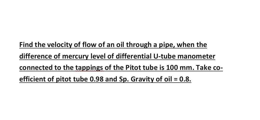 Find the velocity of flow of an oil through a pipe, when the
difference of mercury level of differential U-tube manometer
connected to the tappings of the Pitot tube is 100 mm. Take co-
efficient of pitot tube 0.98 and Sp. Gravity of oil = 0.8.
