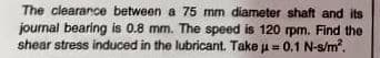 The clearance between a 75 mm diameter shaft and its
journal bearing is 0.8 mm. The speed is 120 rpm. Find the
shear stress induced in the lubricant. Take u= 0.1 N-s/m.
