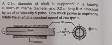 A 0.1m diameter of shaft is supported in a bearing
0.10025 m internal diameter and 0.2 m long It is lubricated
by an oil of viscosity 5 poise. How much power is required to
rotate the shaft at a constant speed of 200 rpm ?
Ol-
0.tm
Shaft
-0.10025m
Beating
