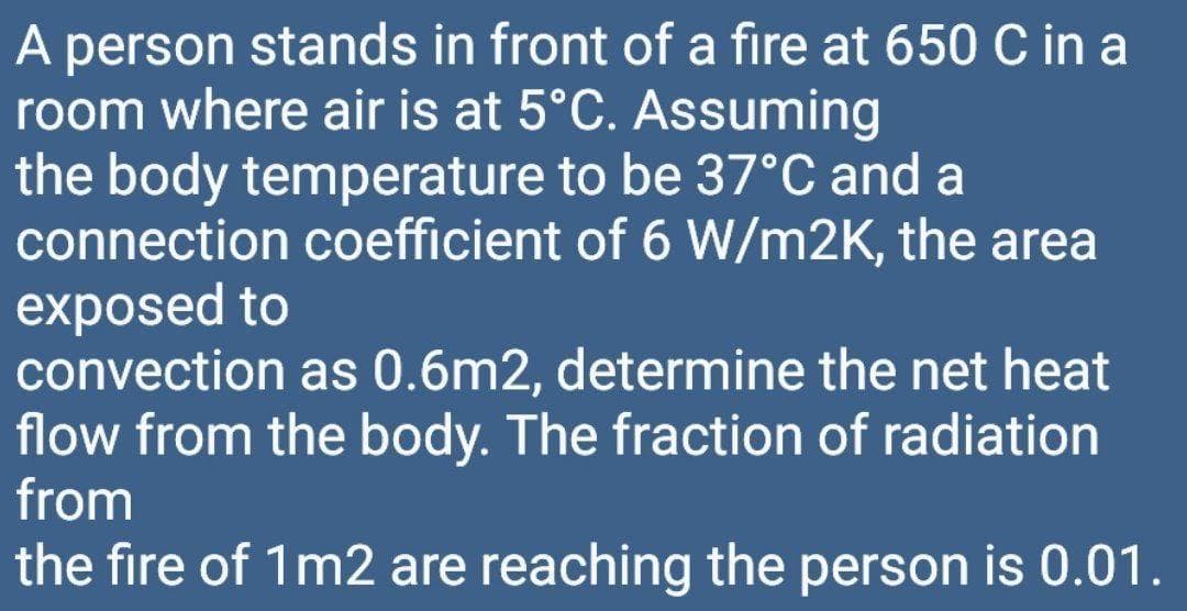 A person stands in front of a fire at 650 C in a
room where air is at 5°C. Assuming
the body temperature to be 37°C and a
connection coefficient of 6 W/m2K, the area
exposed to
convection as 0.6m2, determine the net heat
flow from the body. The fraction of radiation
from
the fire of 1m2 are reaching the person is 0.01.
