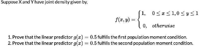 Suppose X and Y have joint density given by,
1, 0<x < 1,0 <y<1
f(x, y) =
0, otherwise
1. Prove that the linear predictor g(x) = 0.5 fulfills the first population moment condition.
2. Prove that the linear predictor g(x) = 0.5 fulfills the second population moment condition.
%3D
