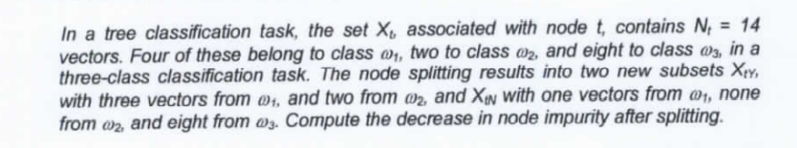 In a tree classification task, the set X associated with node t, contains N, = 14
vectors. Four of these belong to class w, two to class w2, and eight to class @3, in a
three-class classification task. The node splitting results into two new subsets Xry,
with three vectors from @, and two from @2, and XIN with one vectors from @1, none
from w2 and eight from w3. Compute the decrease in node impurity after splitting.
%3D
