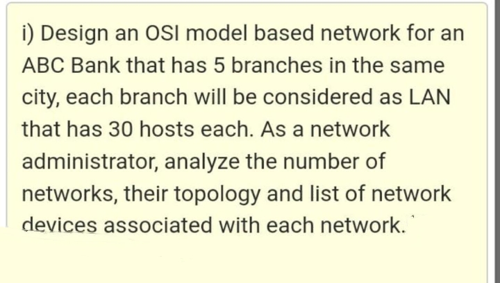 i) Design an OSI model based network for an
ABC Bank that has 5 branches in the same
city, each branch will be considered as LAN
that has 30 hosts each. As a network
administrator, analyze the number of
networks, their topology and list of network
devices associated with each network.
