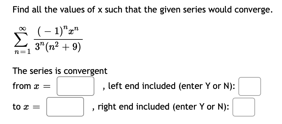 Find all the values of x such that the given series would converge.
∞ (− 1) xn
3 (n² + 9)
n=1
The series is convergent
from x =
to x =
left end included (enter Y or N):
right end included (enter Y or N):