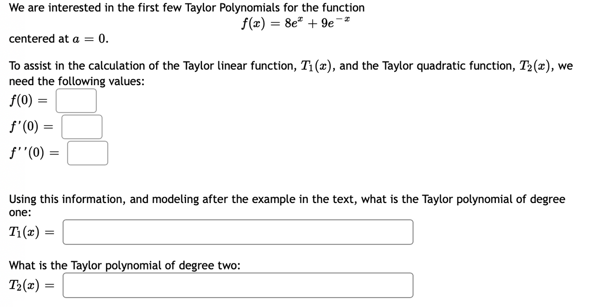 We are interested in the first few Taylor Polynomials for the function
f(x) = 8e + 9e¯*
centered at a = 0.
To assist in the calculation of the Taylor linear function, T₁(x), and the Taylor quadratic function, T₂(x), we
need the following values:
f(0)
ƒ'(0)
ƒ''(0) =
=
=
Using this information, and modeling after the example in the text, what is the Taylor polynomial of degree
one:
T₁(x)
What is the Taylor polynomial of degree two:
T₂(x):
=