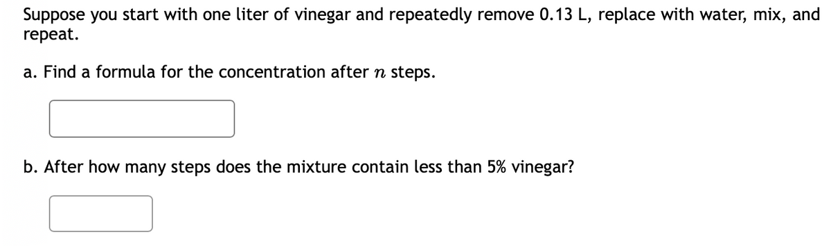 Suppose you start with one liter of vinegar and repeatedly remove 0.13 L, replace with water, mix, and
repeat.
a. Find a formula for the concentration after n steps.
b. After how many steps does the mixture contain less than 5% vinegar?