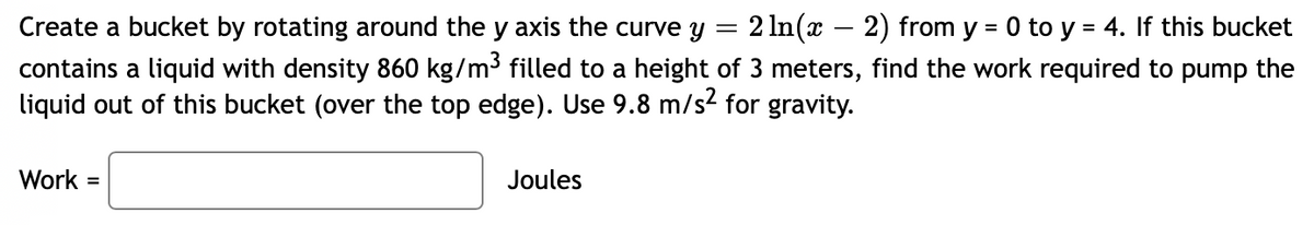 Create a bucket by rotating around the y axis the curve y = 2 ln(x − 2) from y = 0 to y = 4. If this bucket
contains a liquid with density 860 kg/m³ filled to a height of 3 meters, find the work required to pump the
liquid out of this bucket (over the top edge). Use 9.8 m/s² for gravity.
Work =
Joules