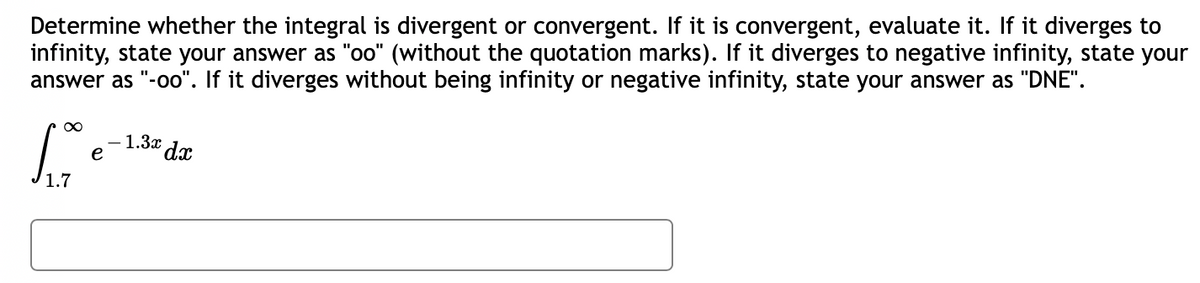 Determine whether the integral is divergent or convergent. If it is convergent, evaluate it. If it diverges to
infinity, state your answer as "oo" (without the quotation marks). If it diverges to negative infinity, state your
answer as "-oo". If it diverges without being infinity or negative infinity, state your answer as "DNE".
-1.3x dx
foo
e