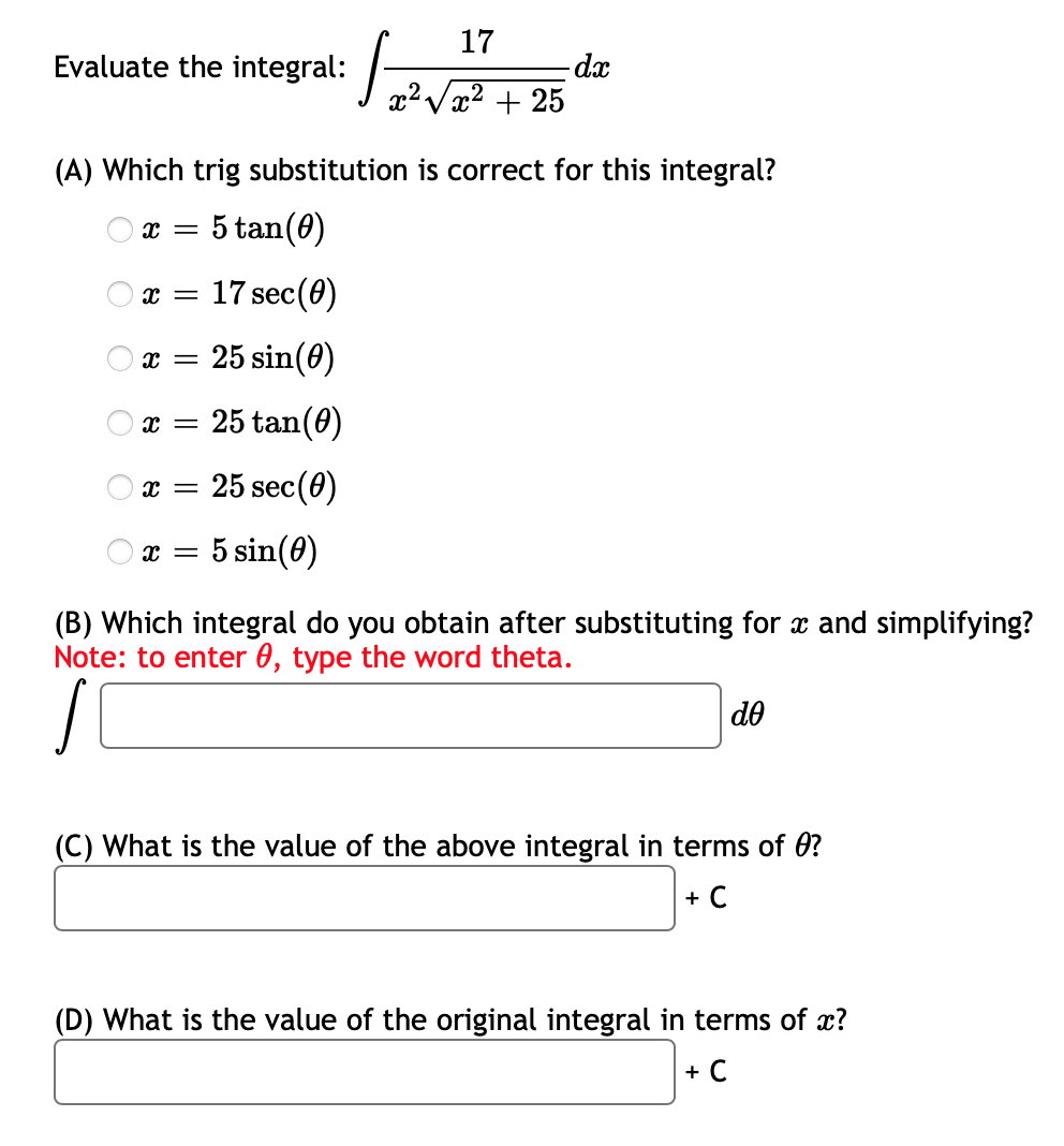 17
Evaluate the integral:
- dx
x²√x² + 25
(A) Which trig substitution is correct for this integral?
X =
5 tan (0)
X = 17 sec (0)
x = 25 sin(0)
X =
25 tan (0)
X =
25 sec (0)
X = 5 sin(0)
(B) Which integral do you obtain after substituting for x and simplifying?
Note: to enter 0, type the word theta.
de
(C) What is the value of the above integral in terms of 0?
+ C
(D) What is the value of the original integral in terms of x?
+ C
