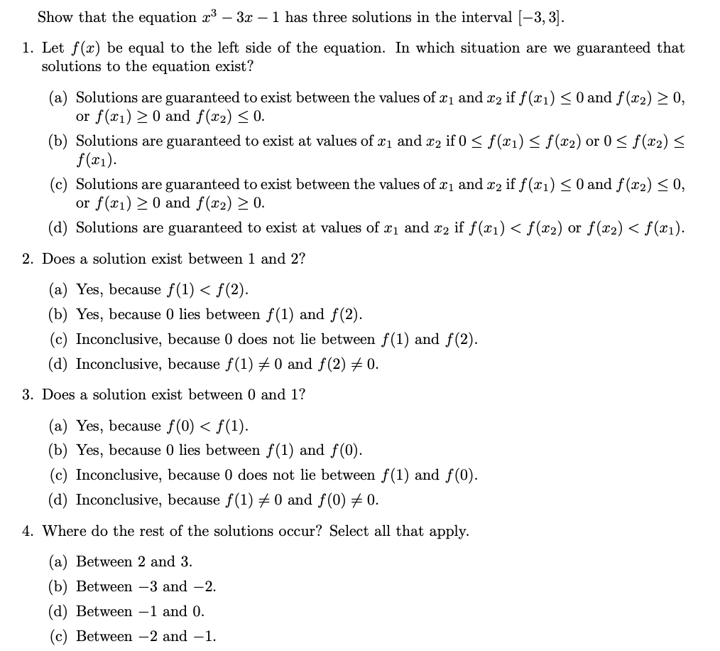 Show that the equation x³ – 3x – 1 has three solutions in the interval [-3, 3].
1. Let f(x) be equal to the left side of the equation. In which situation are we guaranteed that
solutions to the equation exist?
(a) Solutions are guaranteed to exist between the values of xı and x2 if f (x1) < 0 and f(x2) > 0,
or f(x1) > 0 and f(x2) < 0.
(b) Solutions are guaranteed to exist at values of x1 and r2 if 0 < f(x1) < f(x2) or 0 < f(x2) <
f(x1).
(c) Solutions are guaranteed to exist between the values of xı and x2 if f (x1) < 0 and f(x2) < 0,
or f(x1) > 0 and f(x2) > 0.
(d) Solutions are guaranteed to exist at values of x1 and x2 if f(x1) < f(x2) or f(x2) < f(x1).
2. Does a solution exist between 1 and 2?
(a) Yes, because f(1) < f(2).
(b) Yes, because 0 lies between f(1) and f(2).
(c) Inconclusive, because 0 does not lie between f(1) and f(2).
(d) Inconclusive, because f(1) 0 and f(2) 0.
3. Does a solution exist between 0 and 1?
(a) Yes, because f(0) < f(1).
(b) Yes, because 0 lies between f(1) and f(0).
(c) Inconclusive, because 0 does not lie between f(1) and f(0).
(d) Inconclusive, because f(1) 7 0 and f(0) # 0.
4. Where do the rest of the solutions occur? Select all that apply.
(a) Between 2 and 3.
(b) Between –3 and -2.
(d) Between –1 and 0.
(с) Between —2 and —1.
