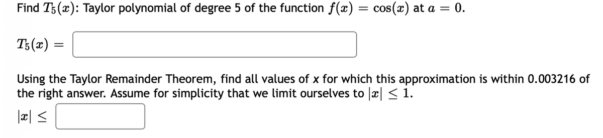 Find T5(x): Taylor polynomial of degree 5 of the function f(x) = cos(x) at a = = 0.
T5(x)
=
Using the Taylor Remainder Theorem, find all values of x for which this approximation is within 0.003216 of
the right answer. Assume for simplicity that we limit ourselves to |x| ≤ 1.
|x| ≤