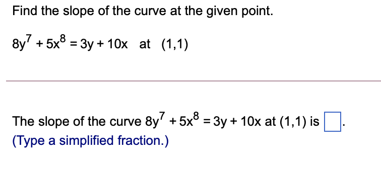 Find the slope of the curve at the given point.
8y + 5x° = 3y + 10x at (1,1)
,8
The slope of the curve 8y' + 5x° = 3y + 10x at (1,1) is
(Type a simplified fraction.)
