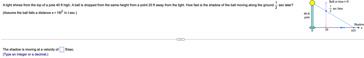 Ball at time t=0
A light shines from the top of a pole 40 ft high. A ball is dropped from the same height from a point 20 ft away from the light. How fast is the shadow of the ball moving along the ground
1
sec later?
1
sec later
(Assume the ball falls a distance s =
16t? in t sec.)
40-ft
pole
Shadow
20
x(t)
...
The shadow is moving at a velocity of
ft/sec.
(Type an integer or a decimal.)
