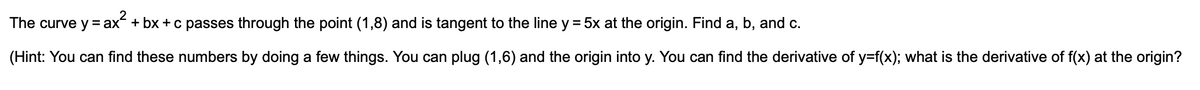 The curve y = ax + bx +c passes through the point (1,8) and is tangent to the line y = 5x at the origin. Find a, b, and c.
(Hint: You can find these numbers by doing a few things. You can plug (1,6) and the origin into y. You can find the derivative of y=f(x); what is the derivative of f(x) at the origin?

