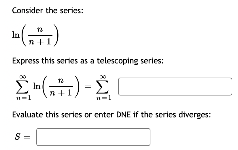 Consider the series:
n
In
n + 1
Express this series as a telescoping series:
Σm
Σ (1) - Σ
In
n=1
n=1
Evaluate this series or enter DNE if the series diverges:
S =