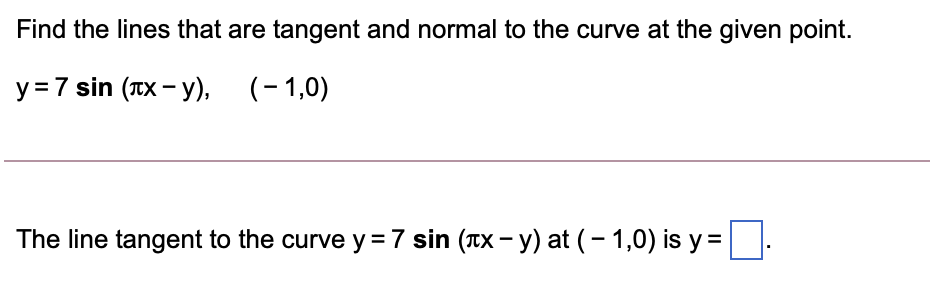 Find the lines that are tangent and normal to the curve at the given point.
y = 7 sin (TX - y), (-1,0)
The line tangent to the curve y =7 sin (TX - y) at (- 1,0) is y =
