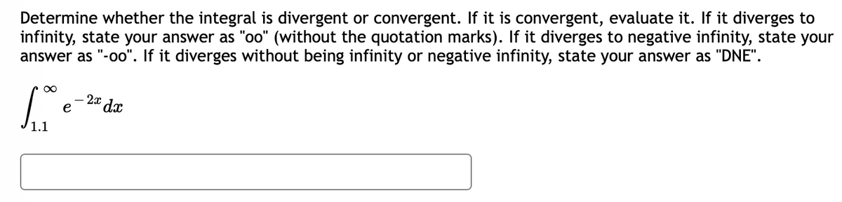 Determine whether the integral is divergent or convergent. If it is convergent, evaluate it. If it diverges to
infinity, state your answer as "oo" (without the quotation marks). If it diverges to negative infinity, state your
answer as "-oo". If it diverges without being infinity or negative infinity, state your answer as "DNE".
∞
-2x dx
S
e
