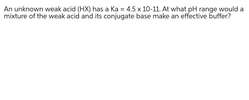 An unknown weak acid (HX) has a Ka = 4.5 x 10-11. At what pH range would a
mixture of the weak acid and its conjugate base make an effective buffer?
