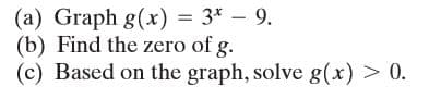 (a) Graph g(x) = 3* – 9.
(b) Find the zero of g.
(c) Based on the graph, solve g(x) > 0.
%3D
