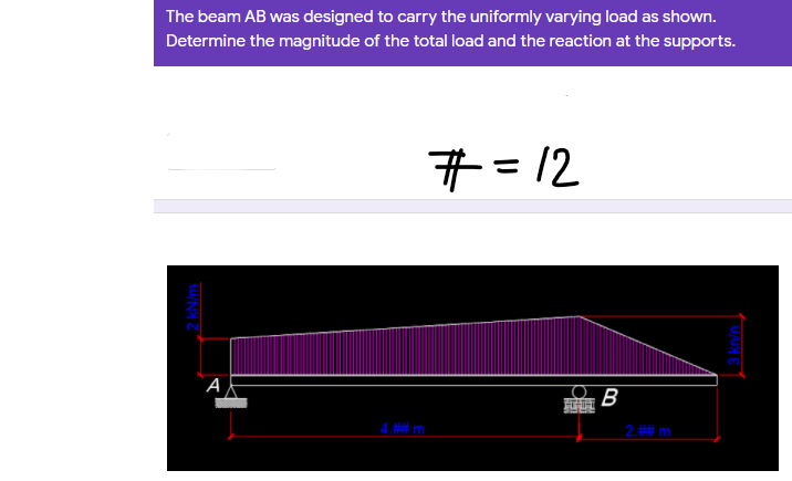 The beam AB was designed to carry the uniformly varying load as shown.
Determine the magnitude of the total load and the reaction at the supports.
#=12
%3D
B
4 ## m.
2.## m.
2kN/m
