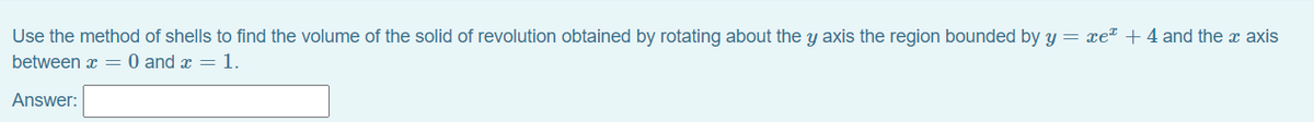 Use the method of shells to find the volume of the solid of revolution obtained by rotating about the y axis the region bounded by y = xe" + 4 and the x axis
between x = 0 and x =1.
Answer:
