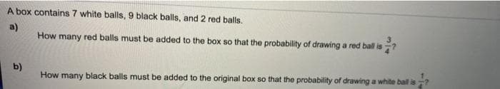 A box contains 7 white balls, 9 black balls, and 2 red balls.
a)
How many red balls must be added to the box so that the probability of drawing a red ball is
SC
b)
How many black balls must be added to the original box so that the probability of drawing a white bal is
